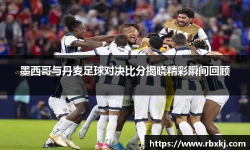 墨西哥与丹麦足球对决比分揭晓精彩瞬间回顾