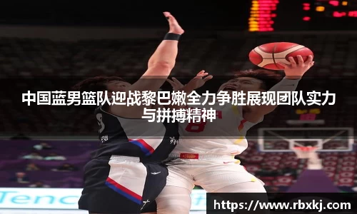 中国蓝男篮队迎战黎巴嫩全力争胜展现团队实力与拼搏精神